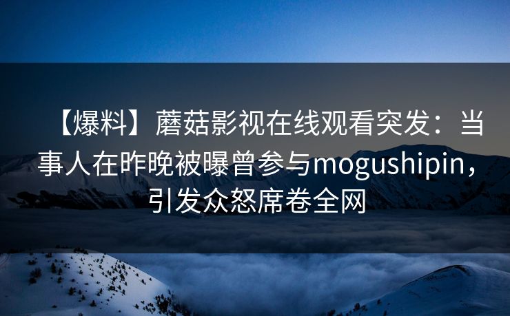 【爆料】蘑菇影视在线观看突发:当事人在昨晚被曝曾参与mogushipin,引发众怒席卷全网 【爆料】蘑菇影视在线观看突发:当事人在昨晚被曝曾参与mogushipin,引发众怒席卷全网