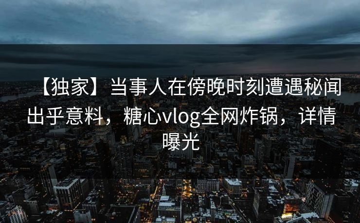 【独家】当事人在傍晚时刻遭遇秘闻出乎意料,糖心vlog全网炸锅,详情曝光 【独家】当事人在傍晚时刻遭遇秘闻出乎意料,糖心vlog全网炸锅,详情曝光