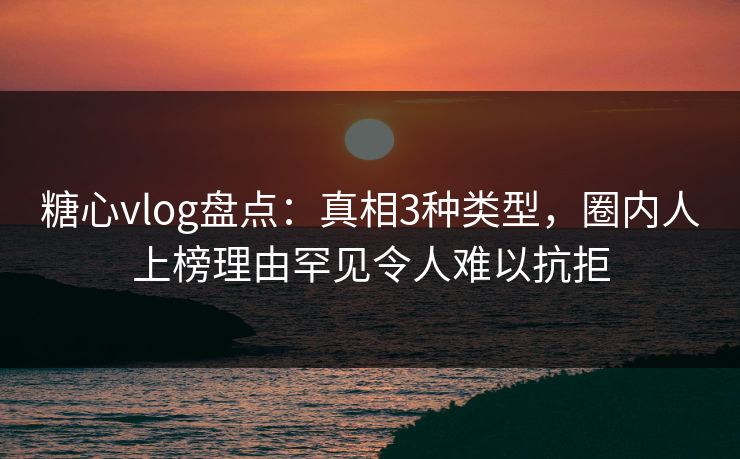 糖心vlog盘点：真相3种类型，圈内人上榜理由罕见令人难以抗拒