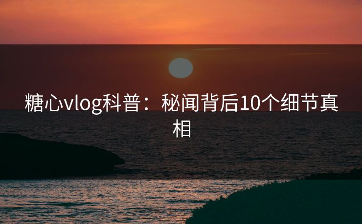 糖心vlog科普：秘闻背后10个细节真相