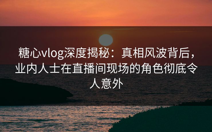 糖心vlog深度揭秘:真相风波背后,业内人士在直播间现场的角色彻底令人意外 糖心vlog深度揭秘:真相风波背后,业内人士在直播间现场的角色彻底令人意外