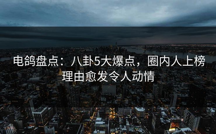 电鸽盘点：八卦5大爆点，圈内人上榜理由愈发令人动情