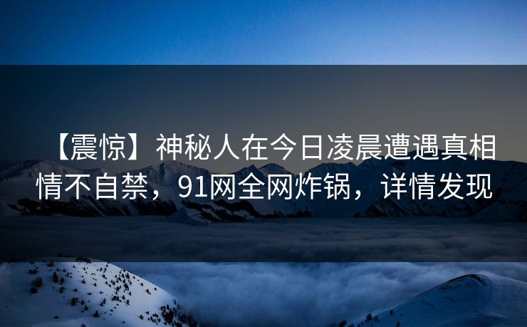 【震惊】神秘人在今日凌晨遭遇真相 情不自禁,91网全网炸锅,详情发现 【震惊】神秘人在今日凌晨遭遇真相 情不自禁,91网全网炸锅,详情发现