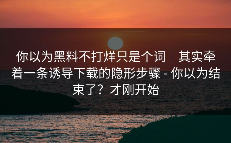 你以为黑料不打烊只是个词|其实牵着一条诱导下载的隐形步骤 - 你以为结束了?才刚开始 你以为黑料不打烊只是个词|其实牵着一条诱导下载的隐形步骤 - 你以为结束了?才刚开始