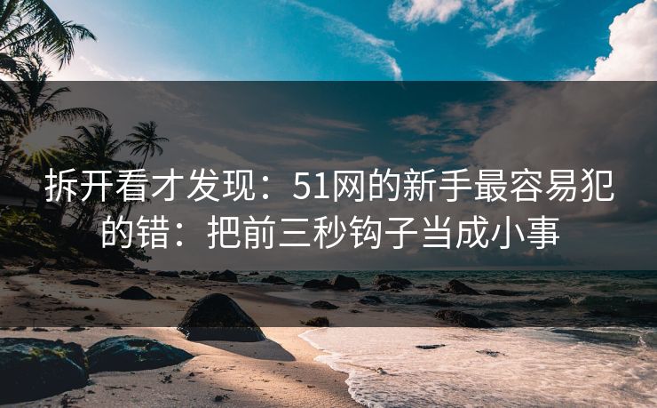 拆开看才发现:51网的新手最容易犯的错:把前三秒钩子当成小事 拆开看才发现:51网的新手最容易犯的错:把前三秒钩子当成小事
