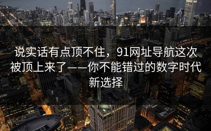说实话有点顶不住，91网址导航这次被顶上来了——你不能错过的数字时代新选择